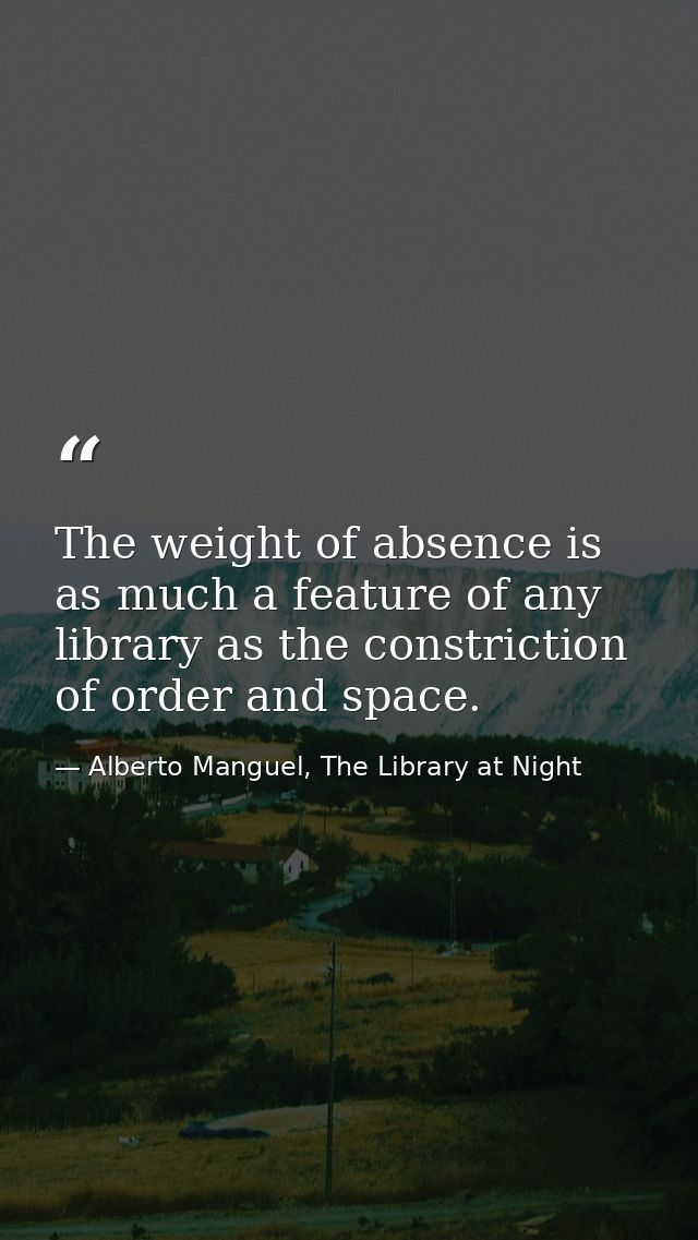 The weight of absence is as much a feature of any library as the constriction of order and space. — Alberto Manguel, The Library at Night