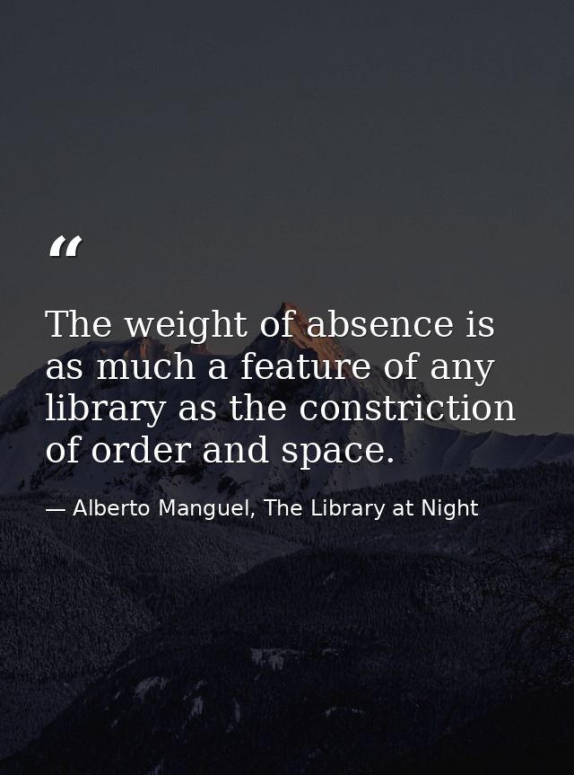 The weight of absence is as much a feature of any library as the constriction of order and space. — Alberto Manguel, The Library at Night