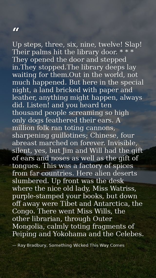 Up steps, three, six, nine, twelve! Slap! Their palms hit the library door. * * * They opened the door and stepped in.Th — Ray Bradbury, Something Wicked This Way Comes