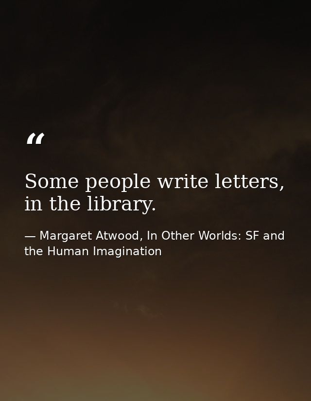 Some people write letters, in the library. — Margaret Atwood, In Other Worlds: SF and the Human Imagination