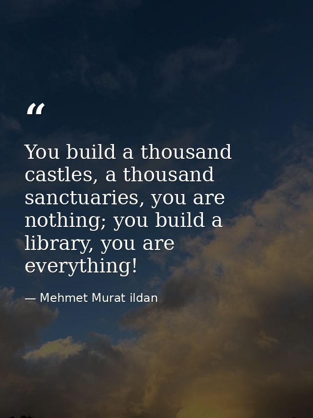 You build a thousand castles, a thousand sanctuaries, you are nothing; you build a library, you are everything! — Mehmet Murat ildan