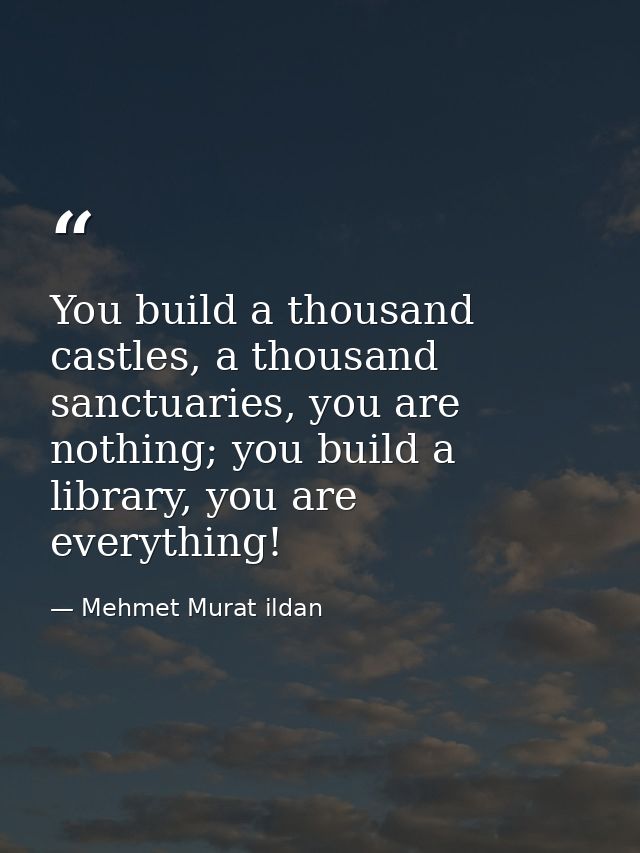 You build a thousand castles, a thousand sanctuaries, you are nothing; you build a library, you are everything! — Mehmet Murat ildan