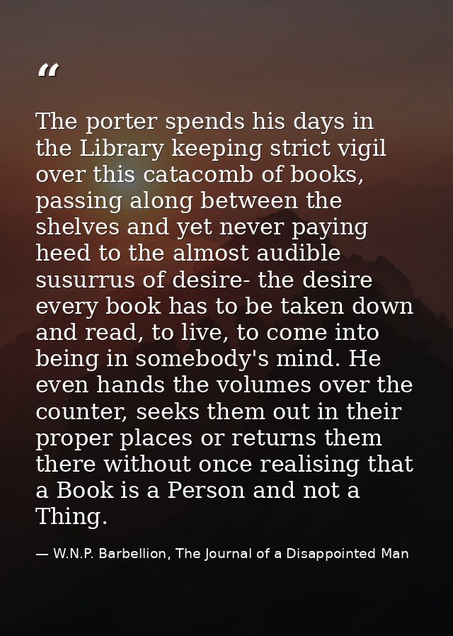 The porter spends his days in the Library keeping strict vigil over this catacomb of books, passing along between the sh — W.N.P. Barbellion, The Journal of a Disappointed Man
