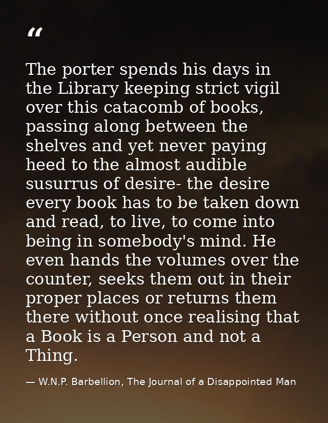 The porter spends his days in the Library keeping strict vigil over this catacomb of books, passing along between the sh — W.N.P. Barbellion, The Journal of a Disappointed Man