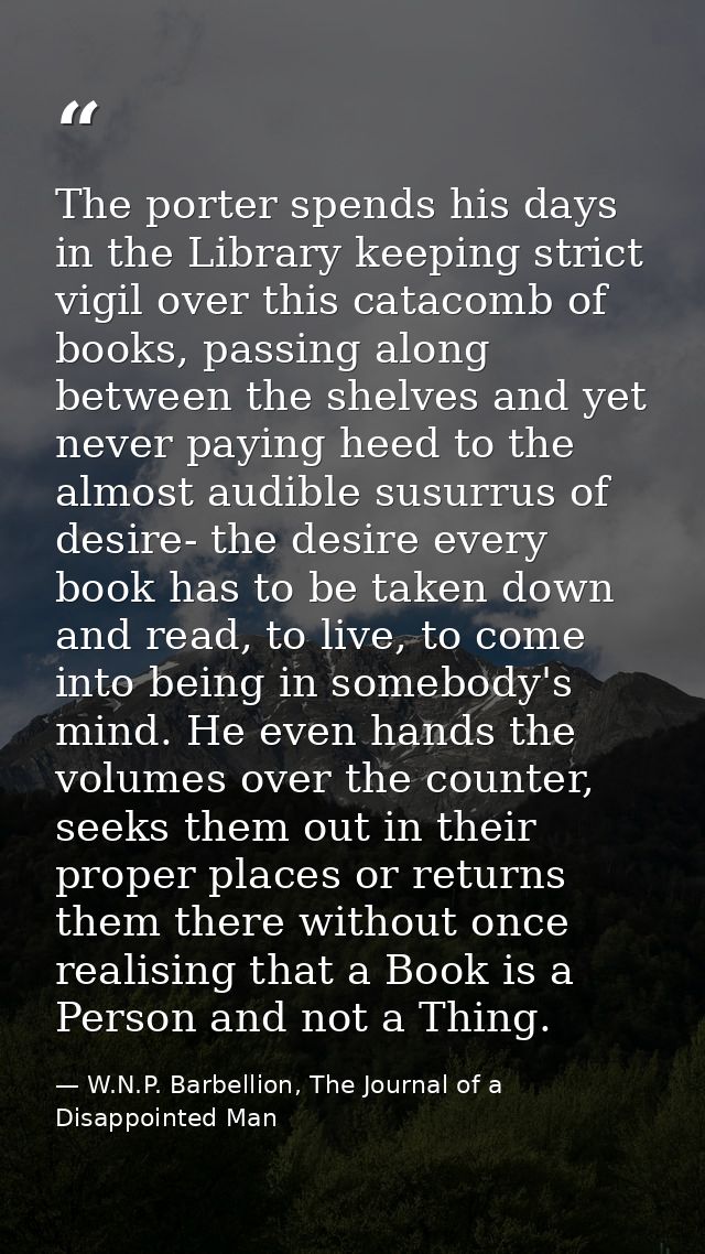 The porter spends his days in the Library keeping strict vigil over this catacomb of books, passing along between the sh — W.N.P. Barbellion, The Journal of a Disappointed Man