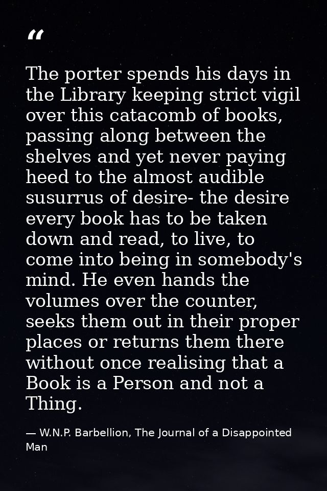 The porter spends his days in the Library keeping strict vigil over this catacomb of books, passing along between the sh — W.N.P. Barbellion, The Journal of a Disappointed Man