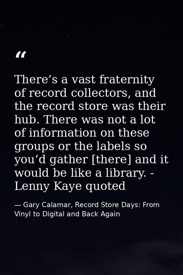 There’s a vast fraternity of record collectors, and the record store was their hub. There was not a lot of information o — Gary Calamar, Record Store Days: From Vinyl to Digital and Back Again