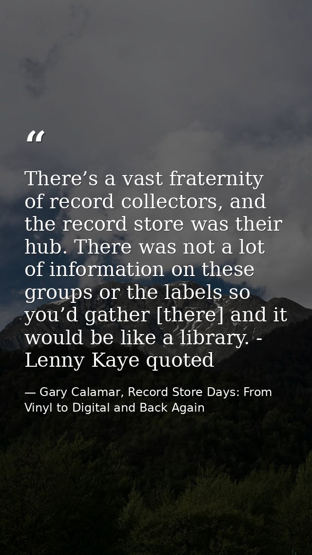 There’s a vast fraternity of record collectors, and the record store was their hub. There was not a lot of information o — Gary Calamar, Record Store Days: From Vinyl to Digital and Back Again
