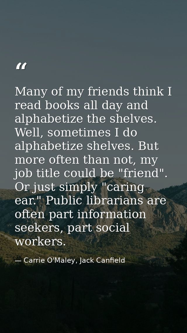 Many of my friends think I read books all day and alphabetize the shelves. Well, sometimes I do alphabetize shelves. But — Carrie O'Maley, Jack Canfield