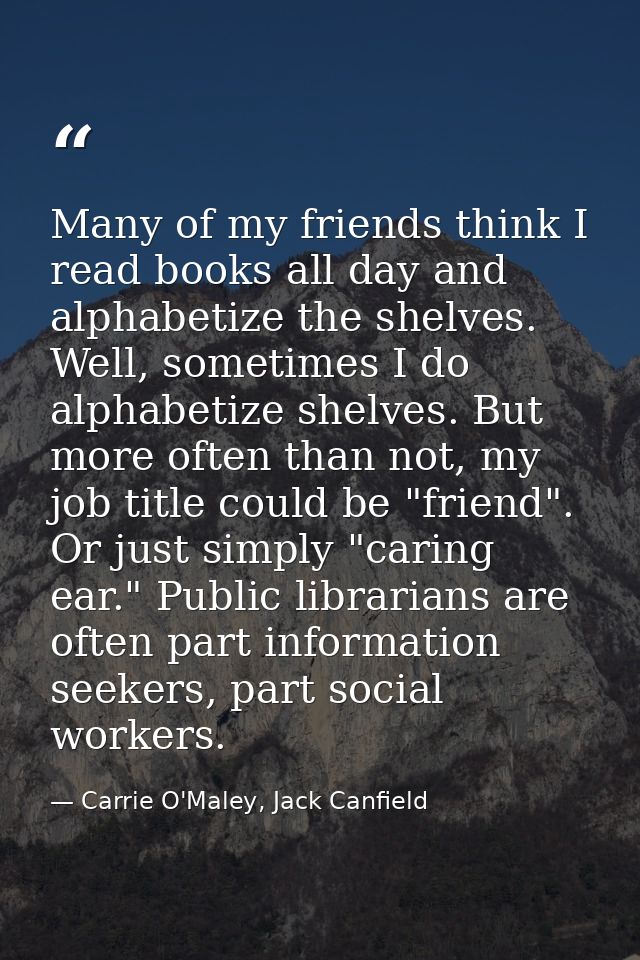 Many of my friends think I read books all day and alphabetize the shelves. Well, sometimes I do alphabetize shelves. But — Carrie O'Maley, Jack Canfield