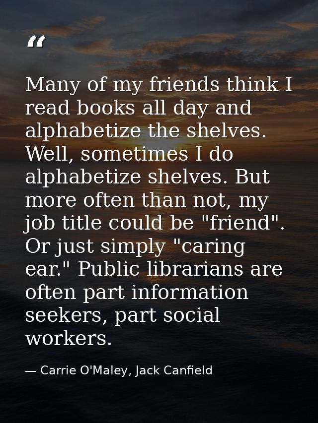 Many of my friends think I read books all day and alphabetize the shelves. Well, sometimes I do alphabetize shelves. But — Carrie O'Maley, Jack Canfield