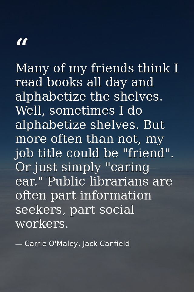 Many of my friends think I read books all day and alphabetize the shelves. Well, sometimes I do alphabetize shelves. But — Carrie O'Maley, Jack Canfield