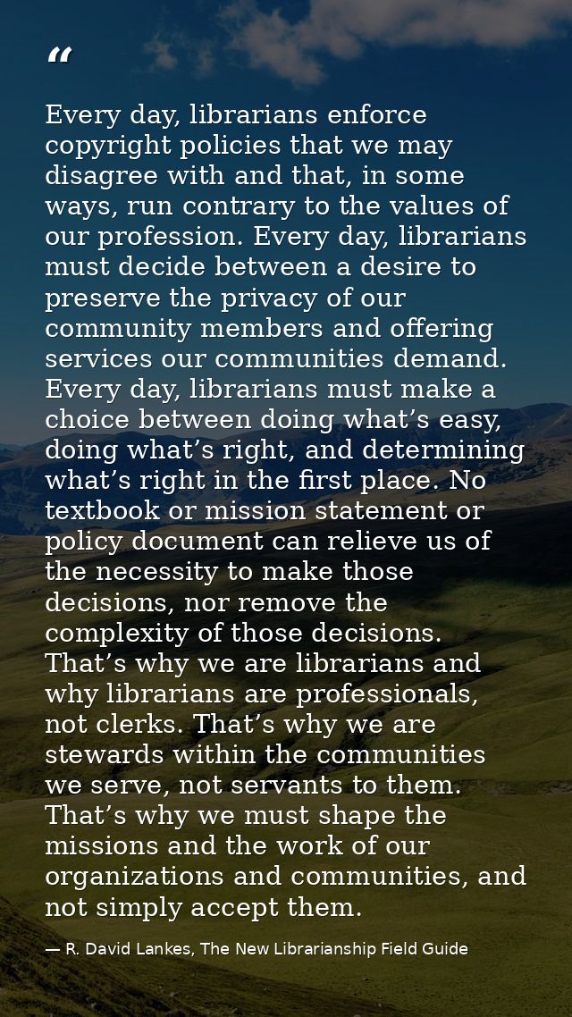 Every day, librarians enforce copyright policies that we may disagree with and that, in some ways, run contrary to the v — R. David Lankes, The New Librarianship Field Guide