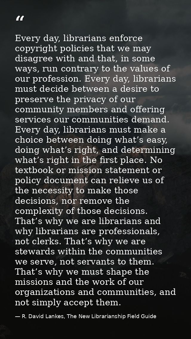 Every day, librarians enforce copyright policies that we may disagree with and that, in some ways, run contrary to the v — R. David Lankes, The New Librarianship Field Guide