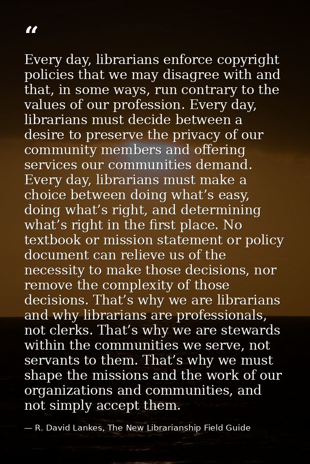 Every day, librarians enforce copyright policies that we may disagree with and that, in some ways, run contrary to the v — R. David Lankes, The New Librarianship Field Guide