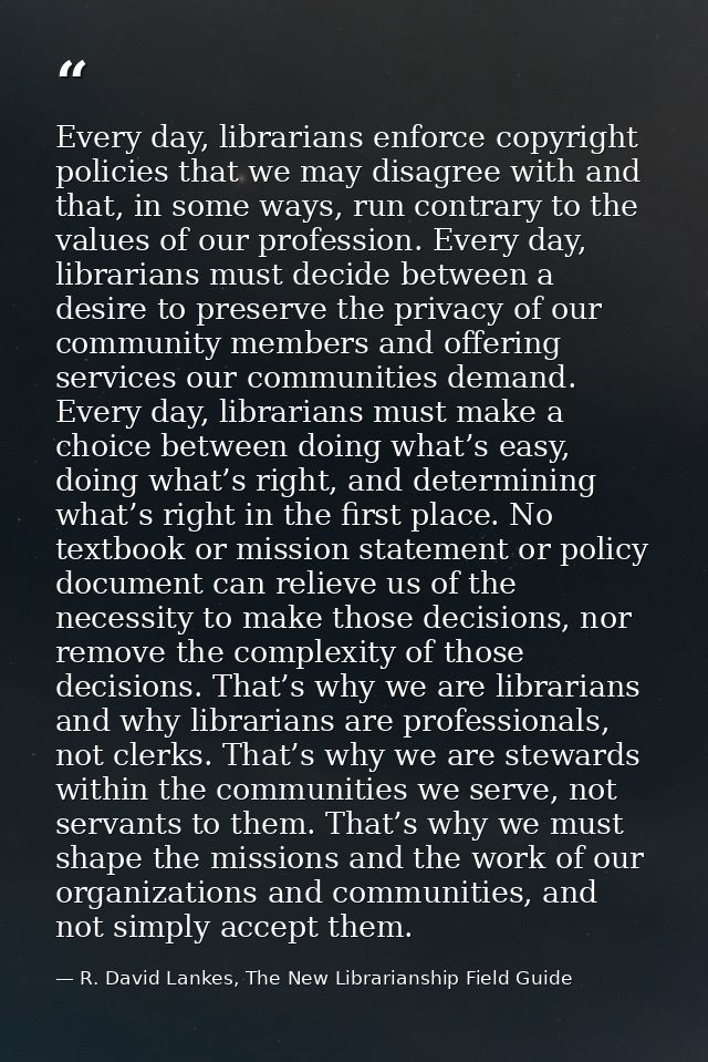 Every day, librarians enforce copyright policies that we may disagree with and that, in some ways, run contrary to the v — R. David Lankes, The New Librarianship Field Guide