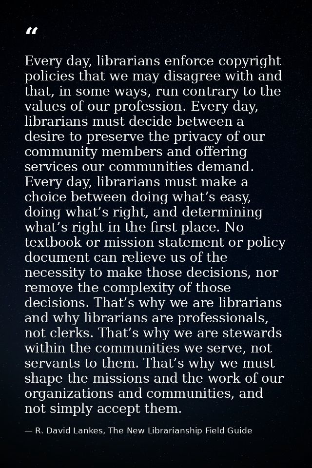 Every day, librarians enforce copyright policies that we may disagree with and that, in some ways, run contrary to the v — R. David Lankes, The New Librarianship Field Guide