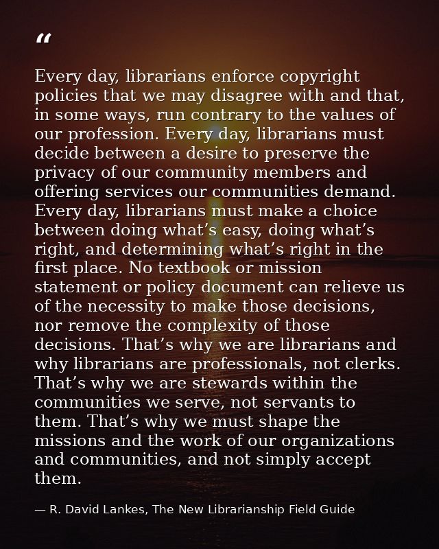 Every day, librarians enforce copyright policies that we may disagree with and that, in some ways, run contrary to the v — R. David Lankes, The New Librarianship Field Guide