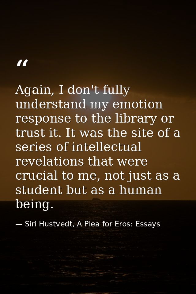 Again, I don't fully understand my emotion response to the library or trust it. It was the site of a series of intellect — Siri Hustvedt, A Plea for Eros: Essays