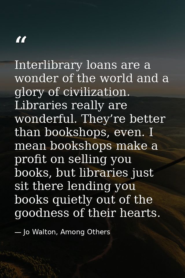 Interlibrary loans are a wonder of the world and a glory of civilization. Libraries really are wonderful. They’re better — Jo Walton, Among Others