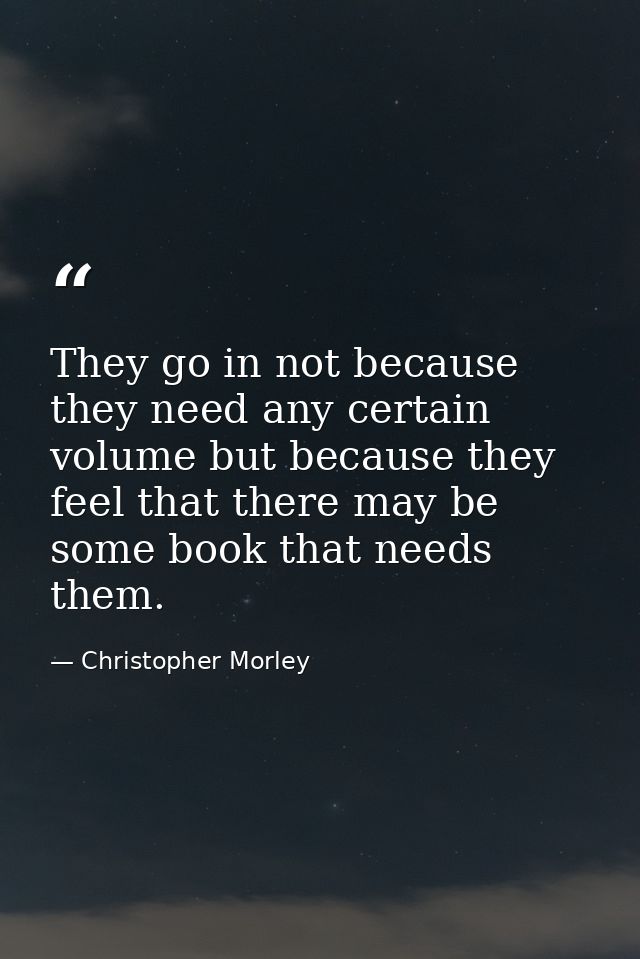 They go in not because they need any certain volume but because they feel that there may be some book that needs them. — Christopher Morley