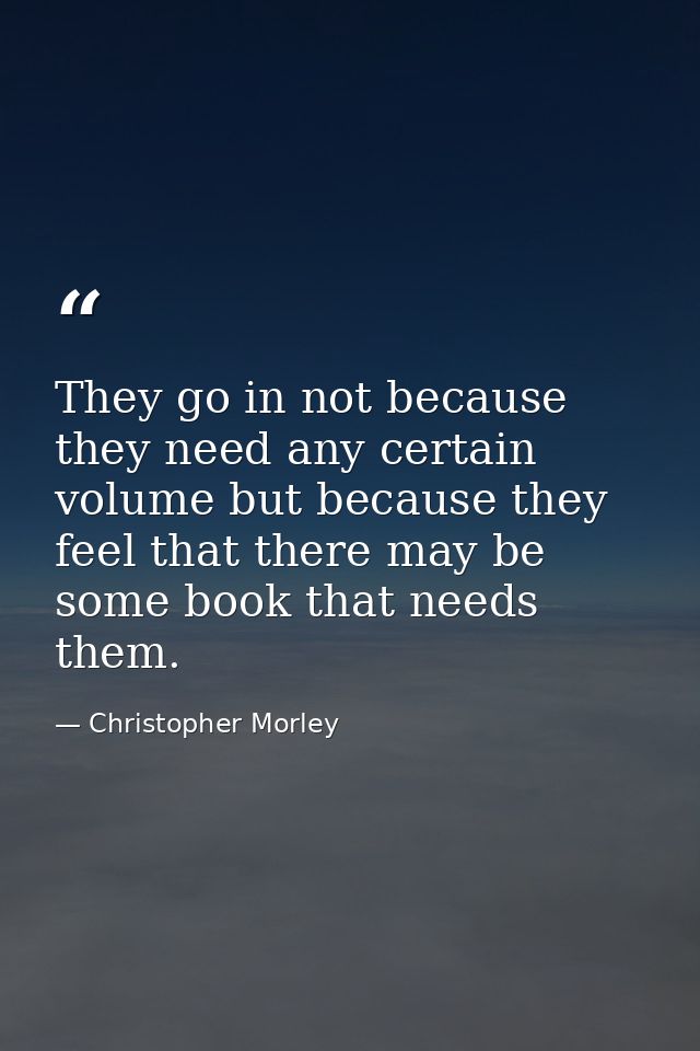 They go in not because they need any certain volume but because they feel that there may be some book that needs them. — Christopher Morley