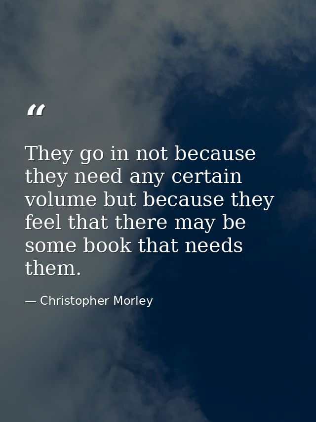They go in not because they need any certain volume but because they feel that there may be some book that needs them. — Christopher Morley