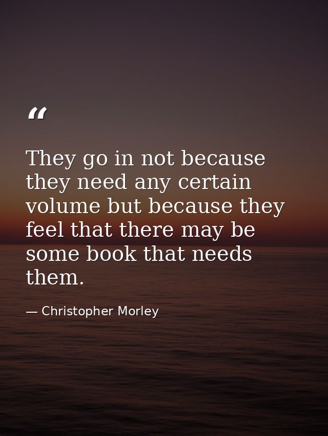 They go in not because they need any certain volume but because they feel that there may be some book that needs them. — Christopher Morley