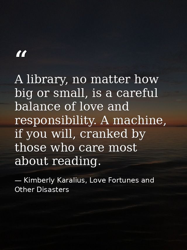 A library, no matter how big or small, is a careful balance of love and responsibility. A machine, if you will, cranked  — Kimberly Karalius, Love Fortunes and Other Disasters