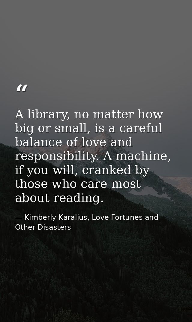 A library, no matter how big or small, is a careful balance of love and responsibility. A machine, if you will, cranked  — Kimberly Karalius, Love Fortunes and Other Disasters