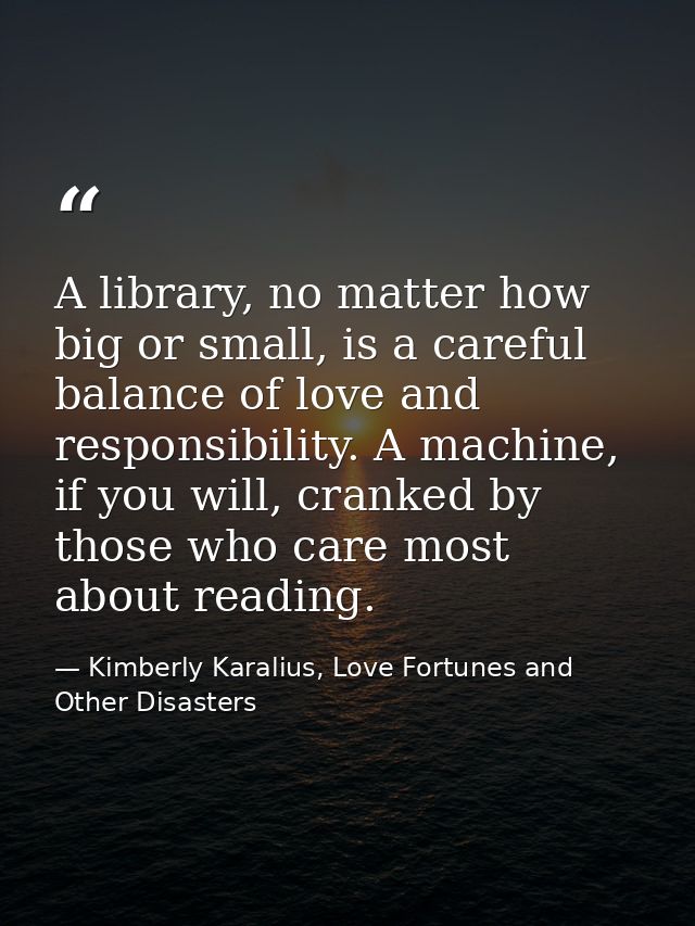 A library, no matter how big or small, is a careful balance of love and responsibility. A machine, if you will, cranked  — Kimberly Karalius, Love Fortunes and Other Disasters