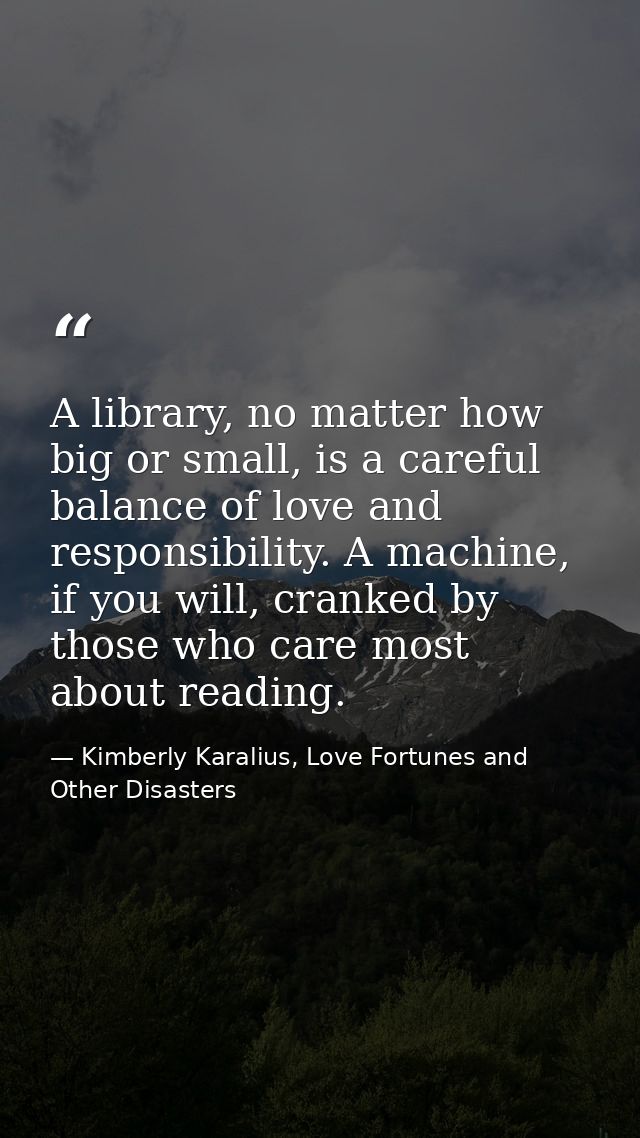 A library, no matter how big or small, is a careful balance of love and responsibility. A machine, if you will, cranked  — Kimberly Karalius, Love Fortunes and Other Disasters