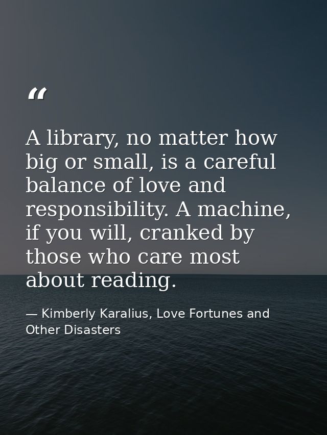 A library, no matter how big or small, is a careful balance of love and responsibility. A machine, if you will, cranked  — Kimberly Karalius, Love Fortunes and Other Disasters