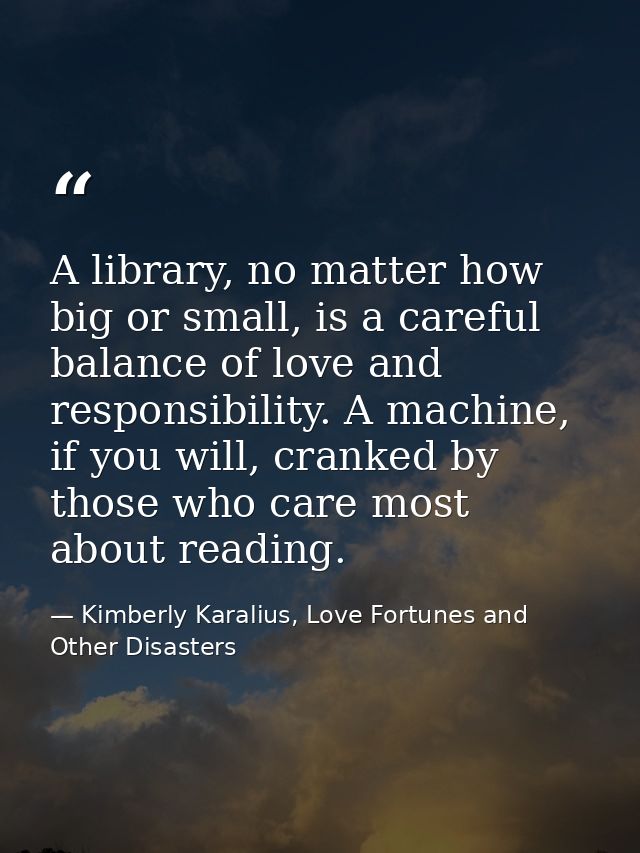 A library, no matter how big or small, is a careful balance of love and responsibility. A machine, if you will, cranked  — Kimberly Karalius, Love Fortunes and Other Disasters