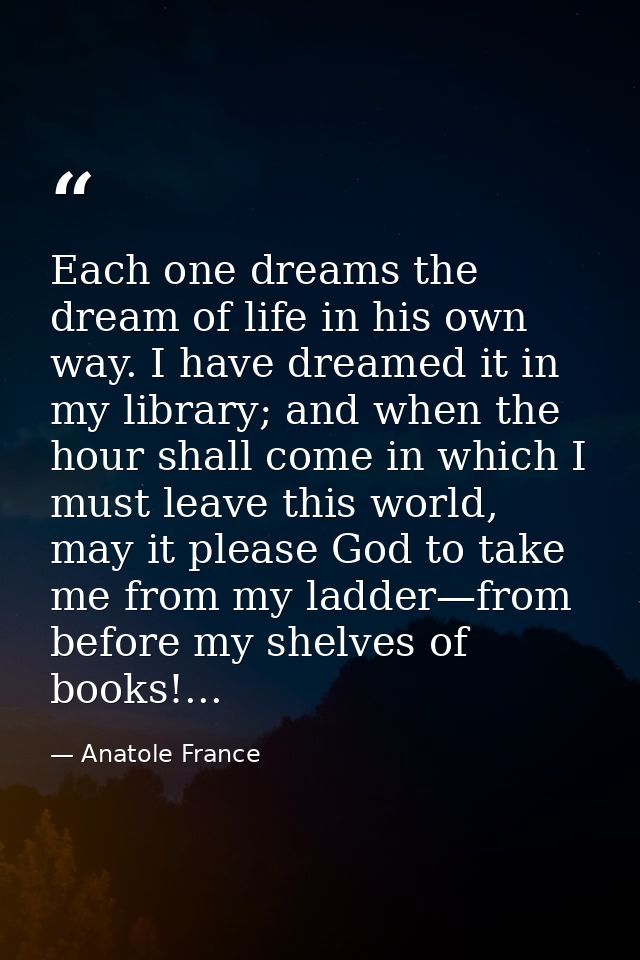 Each one dreams the dream of life in his own way. I have dreamed it in my library; and when the hour shall come in which — Anatole France