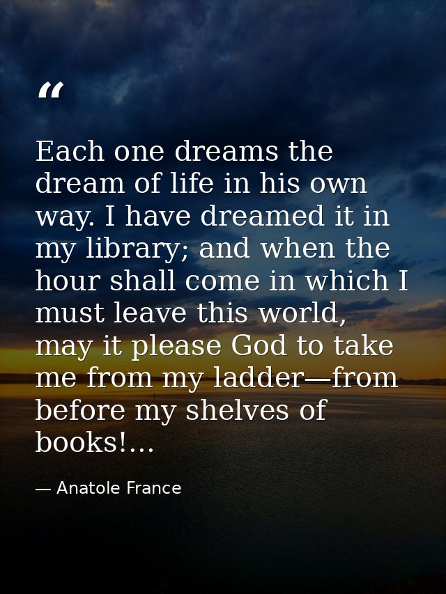 Each one dreams the dream of life in his own way. I have dreamed it in my library; and when the hour shall come in which — Anatole France