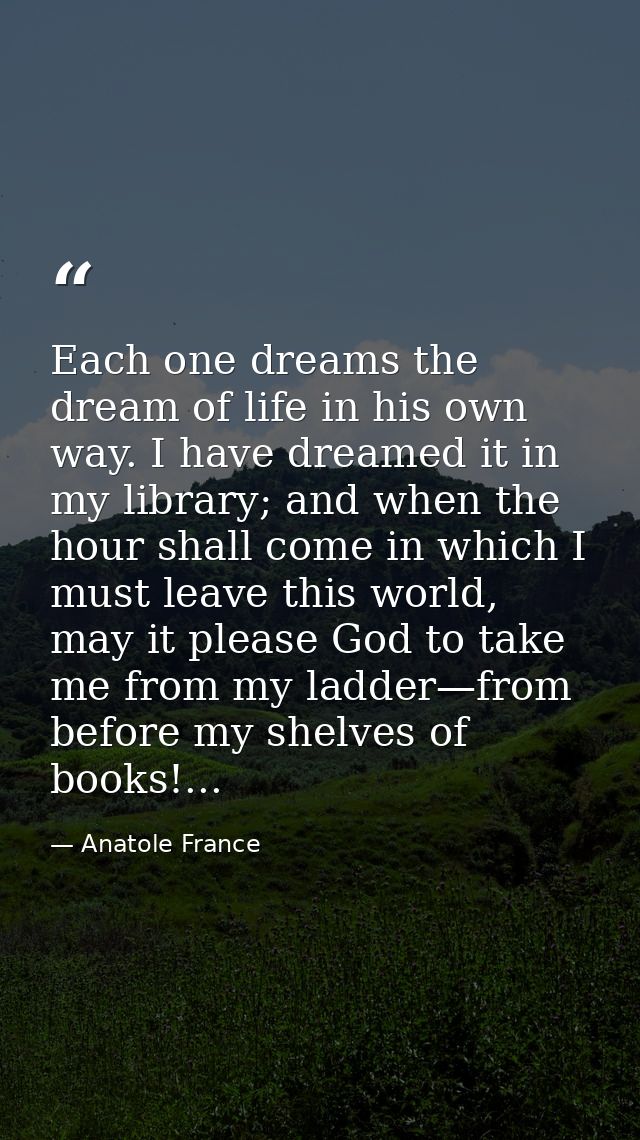 Each one dreams the dream of life in his own way. I have dreamed it in my library; and when the hour shall come in which — Anatole France