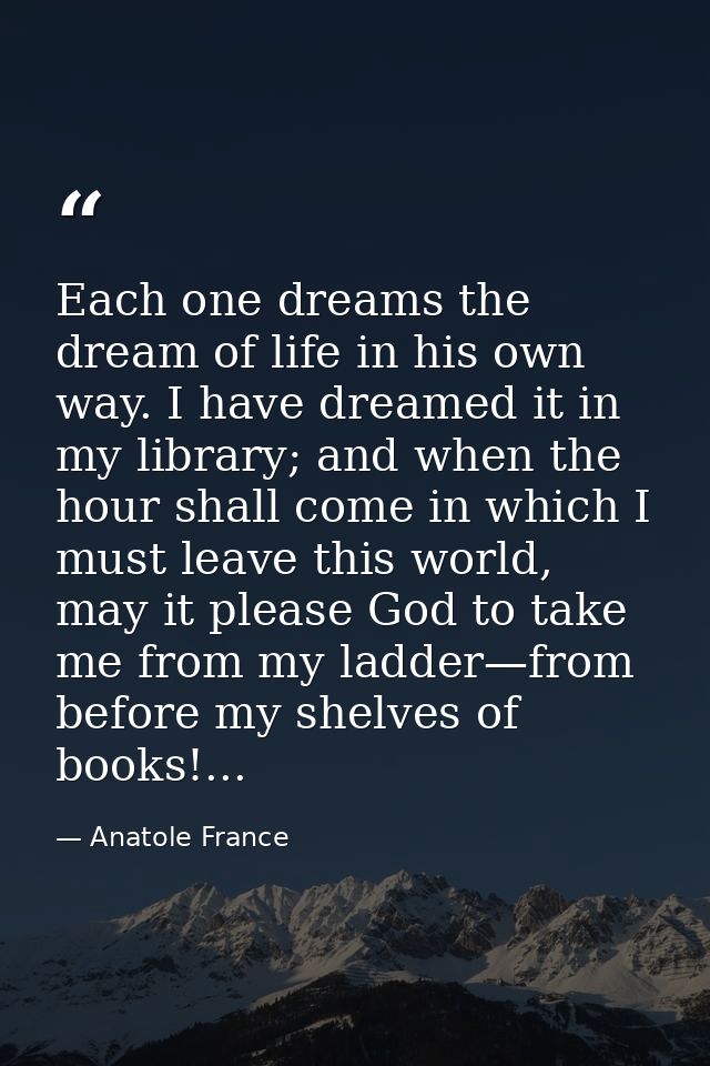 Each one dreams the dream of life in his own way. I have dreamed it in my library; and when the hour shall come in which — Anatole France