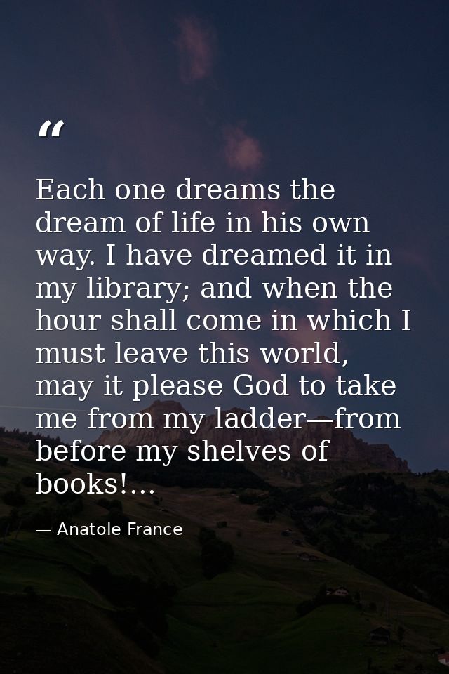 Each one dreams the dream of life in his own way. I have dreamed it in my library; and when the hour shall come in which — Anatole France