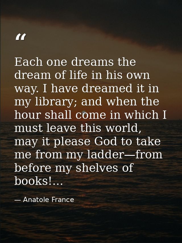 Each one dreams the dream of life in his own way. I have dreamed it in my library; and when the hour shall come in which — Anatole France