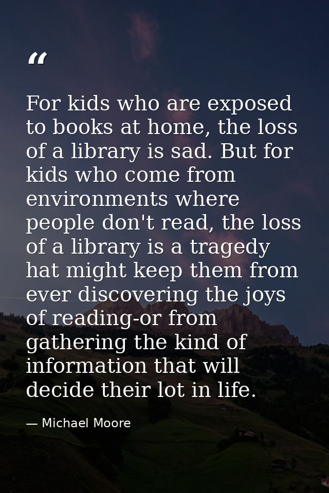 For kids who are exposed to books at home, the loss of a library is sad. But for kids who come from environments where p — Michael Moore