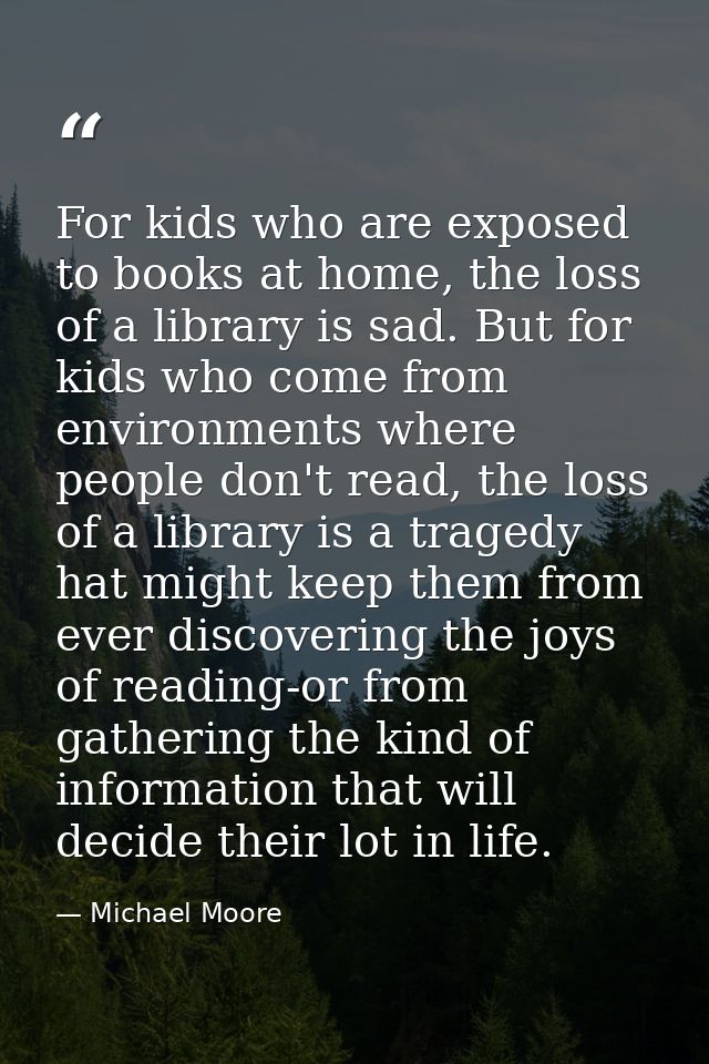 For kids who are exposed to books at home, the loss of a library is sad. But for kids who come from environments where p — Michael Moore