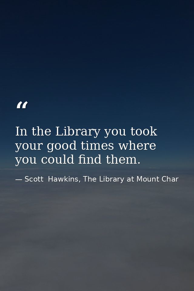 In the Library you took your good times where you could find them. — Scott  Hawkins, The Library at Mount Char