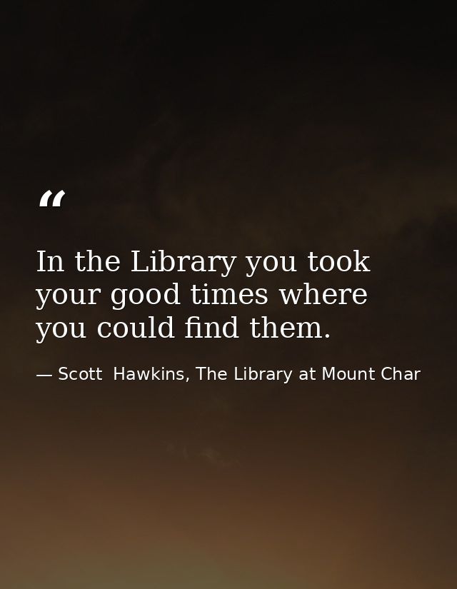 In the Library you took your good times where you could find them. — Scott  Hawkins, The Library at Mount Char