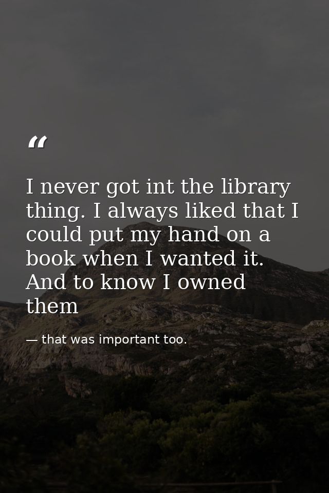 I never got int the library thing. I always liked that I could put my hand on a book when I wanted it. And to know I own — that was important too.