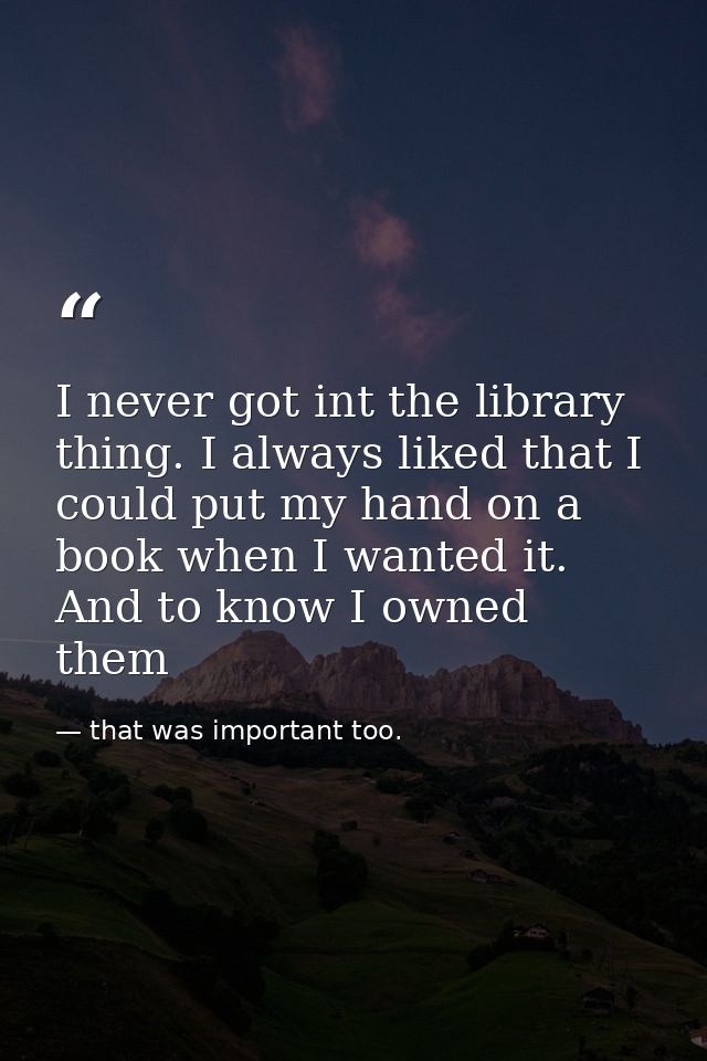 I never got int the library thing. I always liked that I could put my hand on a book when I wanted it. And to know I own — that was important too.