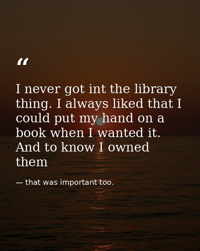 I never got int the library thing. I always liked that I could put my hand on a book when I wanted it. And to know I own — that was important too.