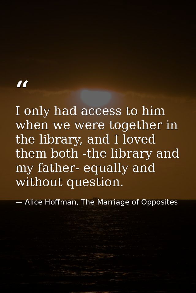 I only had access to him when we were together in the library, and I loved them both -the library and my father- equally — Alice Hoffman, The Marriage of Opposites