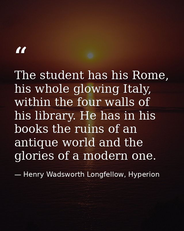 The student has his Rome, his whole glowing Italy, within the four walls of his library. He has in his books the ruins o — Henry Wadsworth Longfellow, Hyperion