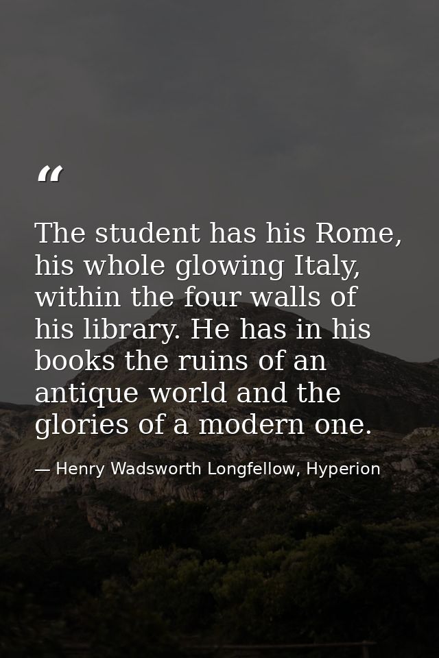 The student has his Rome, his whole glowing Italy, within the four walls of his library. He has in his books the ruins o — Henry Wadsworth Longfellow, Hyperion